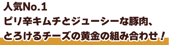 人気No.1ピリ辛キムチとジューシーな豚肉、とろけるチーズの黄金の組み合わせ！