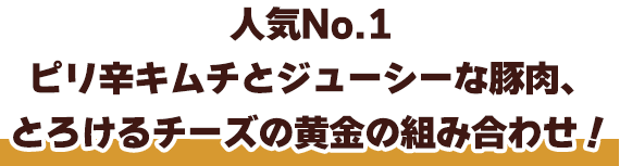人気No.1ピリ辛キムチとジューシーな豚肉、とろけるチーズの黄金の組み合わせ！